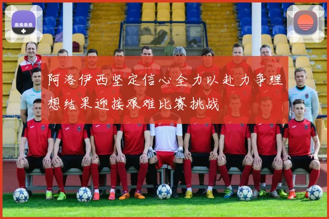 阿洛伊西坚定信心全力以赴力争理想结果迎接艰难比赛挑战