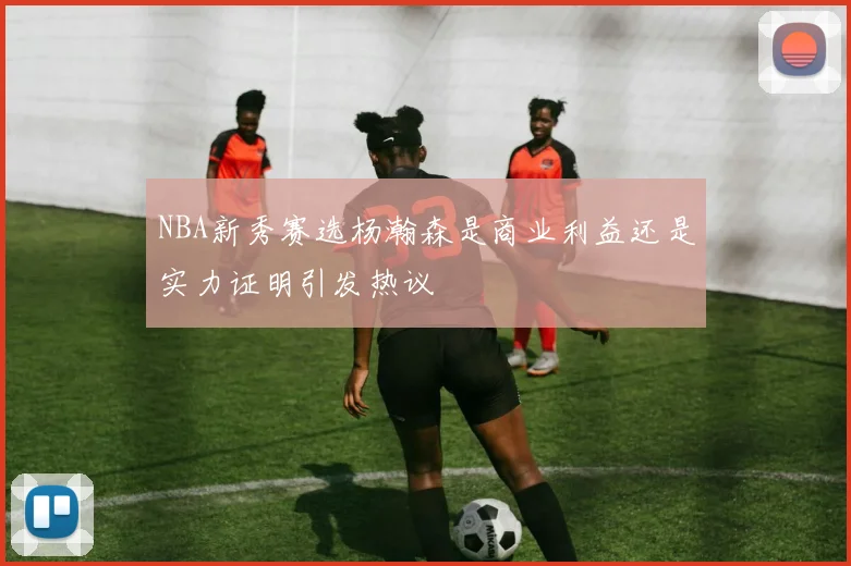 NBA新秀赛选杨瀚森是商业利益还是实力证明引发热议