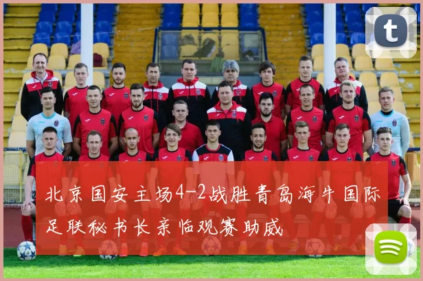 北京国安主场4-2战胜青岛海牛国际足联秘书长亲临观赛助威