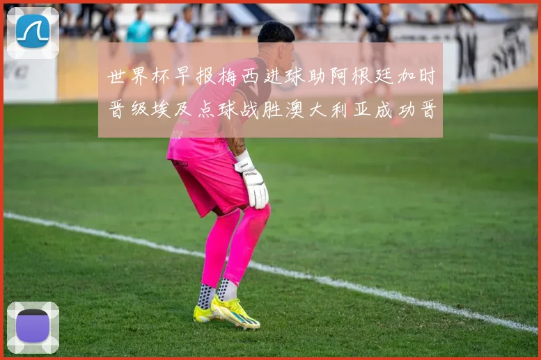 世界杯早报梅西进球助阿根廷加时晋级埃及点球战胜澳大利亚成功晋级