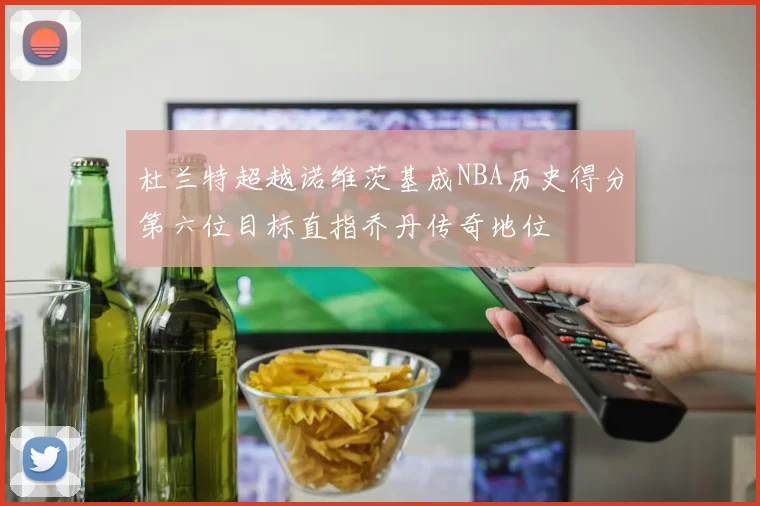 杜兰特超越诺维茨基成NBA历史得分第六位目标直指乔丹传奇地位