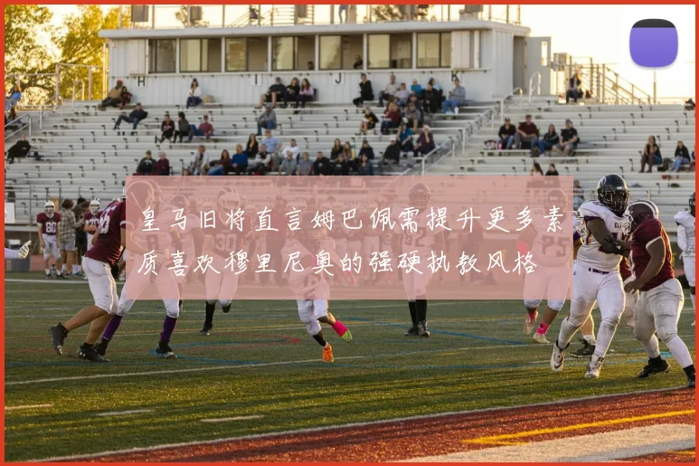 皇马旧将直言姆巴佩需提升更多素质喜欢穆里尼奥的强硬执教风格
