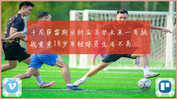 卡尼萨雷斯分析亚马尔未来一年挑战重重18岁年轻球员生活不易
