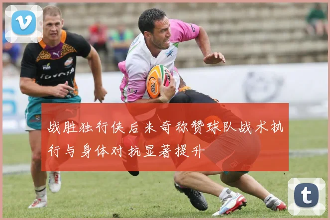 战胜独行侠后米奇称赞球队战术执行与身体对抗显著提升