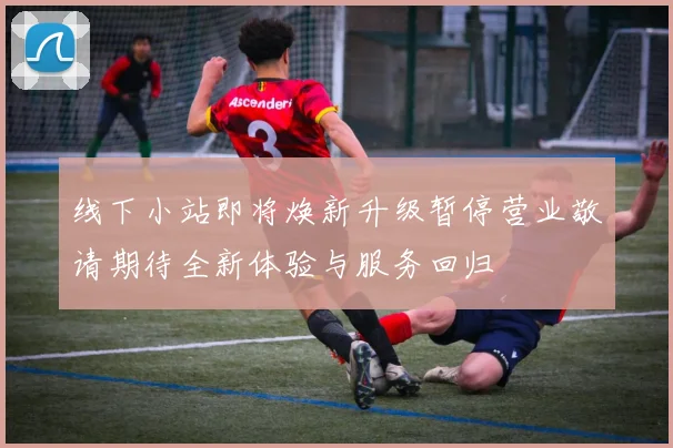 线下小站即将焕新升级暂停营业敬请期待全新体验与服务回归