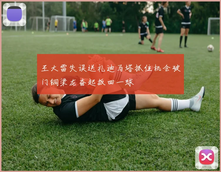 王大雷失误送礼迪马塔抓住机会破门铜梁龙奋起扳回一球