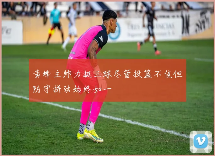 黄蜂主帅力挺三球尽管投篮不佳但防守拼劲始终如一