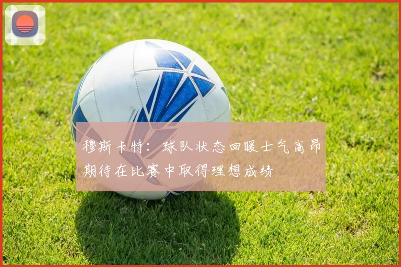 穆斯卡特：球队状态回暖士气高昂期待在比赛中取得理想成绩