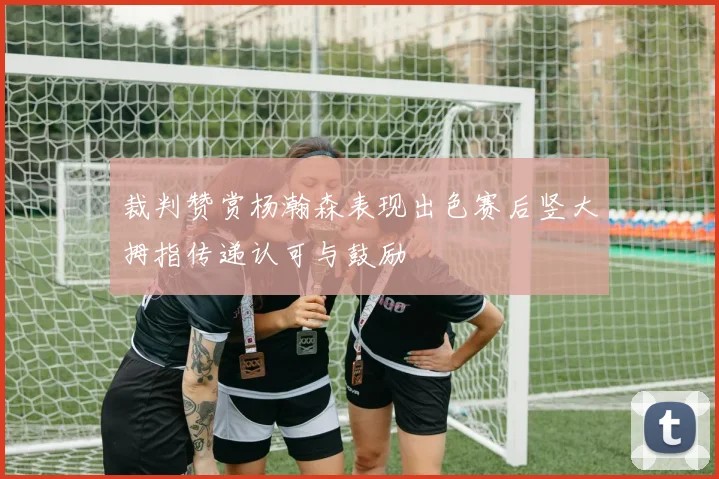 裁判赞赏杨瀚森表现出色赛后竖大拇指传递认可与鼓励