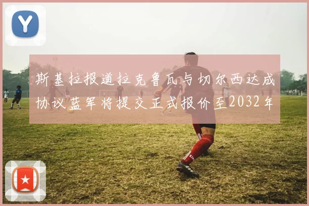 斯基拉报道拉克鲁瓦与切尔西达成协议蓝军将提交正式报价至2032年