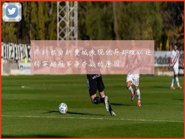 乔科尔分析曼城表现优异却难以逆转英超冠军争夺战的原因