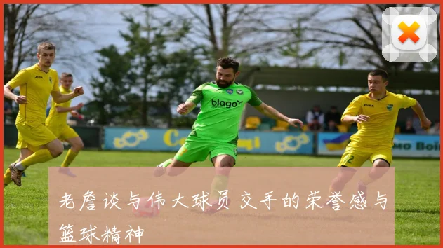 老詹谈与伟大球员交手的荣誉感与篮球精神